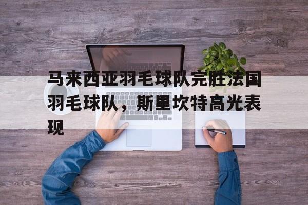 马来西亚羽毛球队完胜法国羽毛球队，斯里坎特高光表现